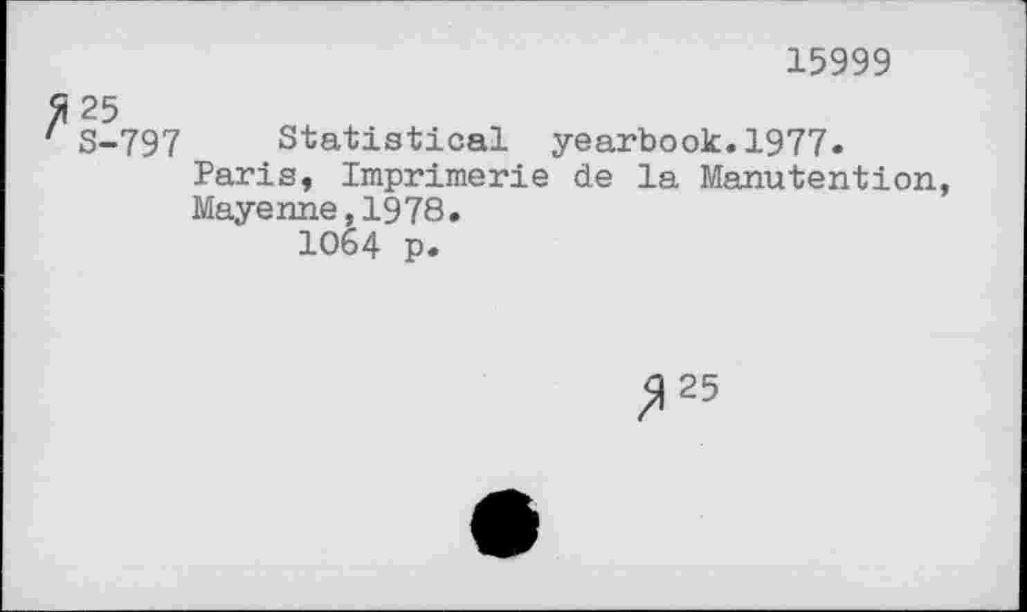 ﻿15999
25
S-797 Statistical yearbook.1977.
Paris, Imprimerie de la Manutention, Mayenne,1978.
1064 p.
^25